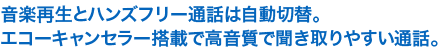 音楽再生とハンズフリー通話は自動切替。
エコーキャンセラー搭載で高音質で聞き取りやすい通話。